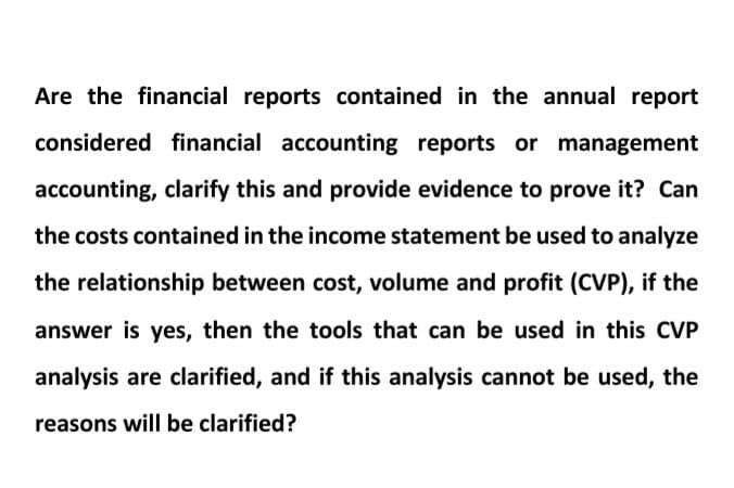 Are the financial reports contained in the annual report
considered financial accounting reports or management
accounting, clarify this and provide evidence to prove it? Can
the costs contained in the income statement be used to analyze
the relationship between cost, volume and profit (CVP), if the
answer is yes, then the tools that can be used in this CVP
analysis are clarified, and if this analysis cannot be used, the
reasons will be clarified?
