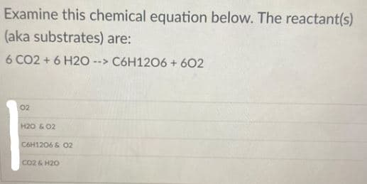 Examine this chemical equation below. The reactant(s)
(aka substrates) are:
6 CO2 + 6 H20
--> C6H1206 + 602
02
H20 & 02
C6H1206& O2
CO2 & H20
