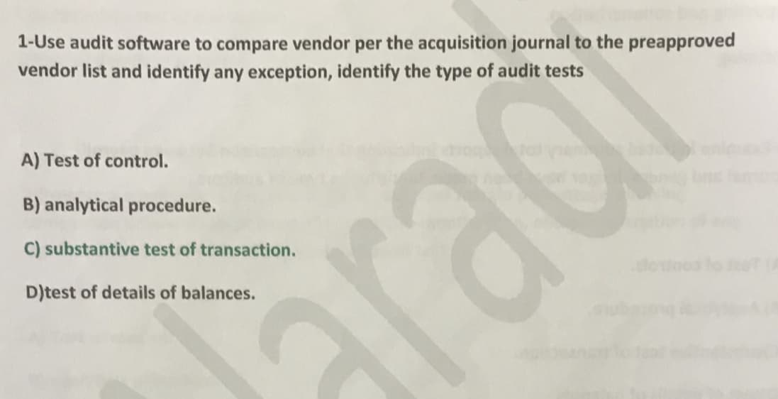 1-Use audit software to compare vendor per the acquisition journal to the preapproved
vendor list and identify any exception, identify the type of audit tests
A) Test of control.
B) analytical procedure.
C) substantive test of transaction.
D)test of details of balances.
rad
