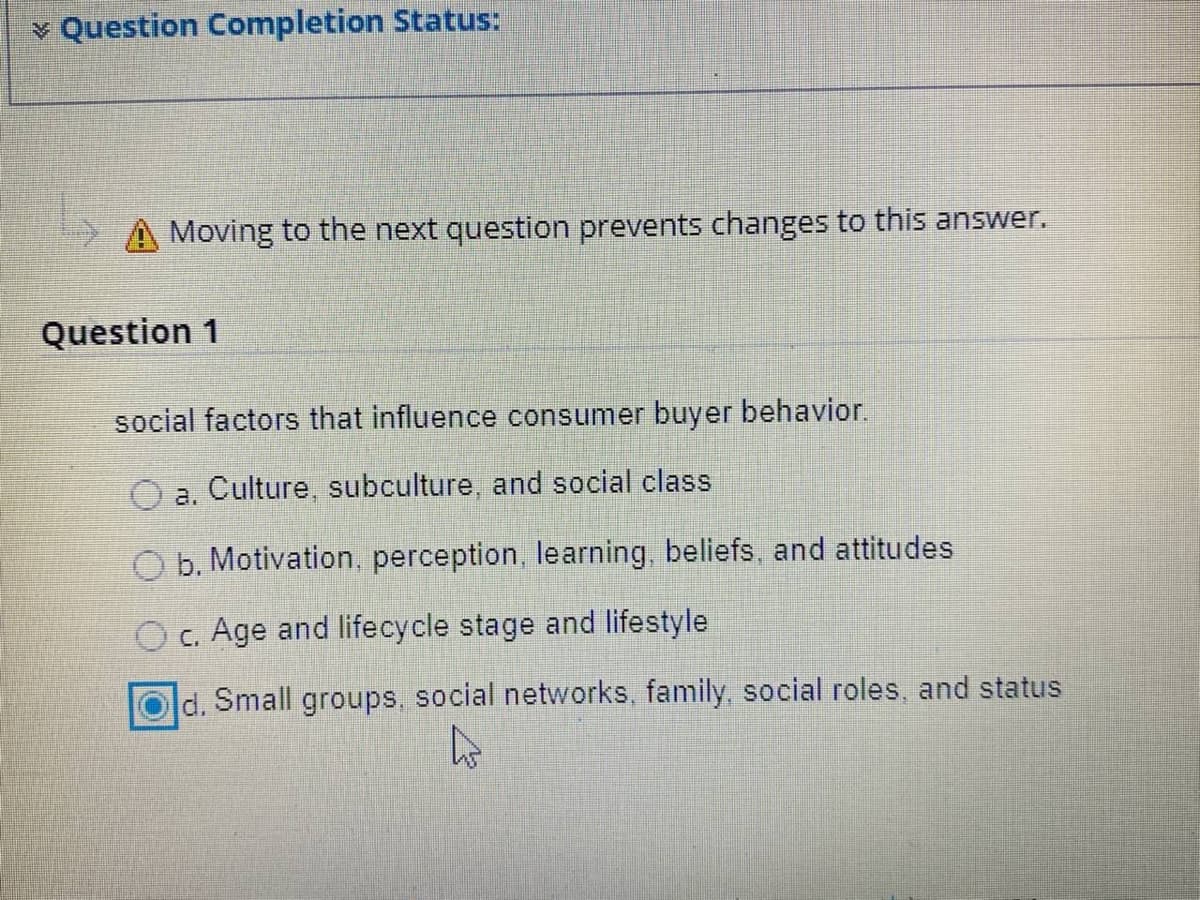 v Question Completion Status:
A Moving to the next question prevents changes to this answer.
Question 1
social factors that influence consumer buyer behavior.
a. Culture, subculture, and social class
O b. Motivation, perception, learning, beliefs, and attitudes
c. Age and lifecycle stage and lifestyle
d. Small groups, social networks, family, social roles, and status
