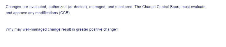 Changes are evaluated, authorized (or denied), managed, and monitored. The Change Control Board must evaluate
and approve any modifications (CCB).
Why may well-managed change result in greater positive change?