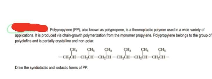 Polypropylene (PP), also known as polypropene, is a thermoplastic polymer used in a wide variety of
applications. It is produced via chain-growth polymerization from the monomer propylene. Poiypropylene belongs to the group of
polyolefins and is partialy crystalline and non-polar.
CH,
-CH,CH-CH,CH–CH,CH-CH,CH-CH,CH-CH,CH-
ÇH,
ÇH,
CH,
CH,
Draw the syndiotactic and isotactic forms of PP.

