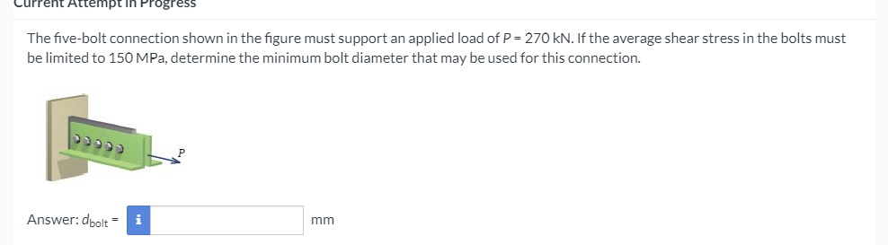 Attempt in Progress
The five-bolt connection shown in the figure must support an applied load of P = 270 kN. If the average shear stress in the bolts must
be limited to 150 MPa, determine the minimum bolt diameter that may be used for this connection.
Answer: dbolt =
i
mm
