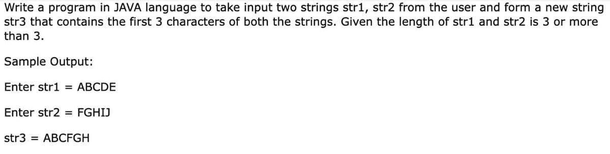 Write a program in JAVA language to take input two strings str1, str2 from the user and form a new string
str3 that contains the first 3 characters of both the strings. Given the length of str1 and str2 is 3 or more
than 3.
Sample Output:
Enter str1 = ABCDE
Enter str2 = FGHIJ
str3 = ABCFGH

