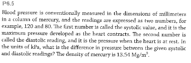 P6.5
Blood
pressure is conventionally measured in the dimensions of millimeters
in a column of mercury, and the readings are expressed as two numbers, for
example, 120 and 80. The first number is called the systolic value, and it is the
maximum pressure developed as the heart contracts. The second number is
called the diastolic reading, and it is the pressure when the heart is at rest. In
the units of kPa, what is the difference in pressure between the given systolic
and diastolic readings? The density of mercury is 13.54 Mg/m.
