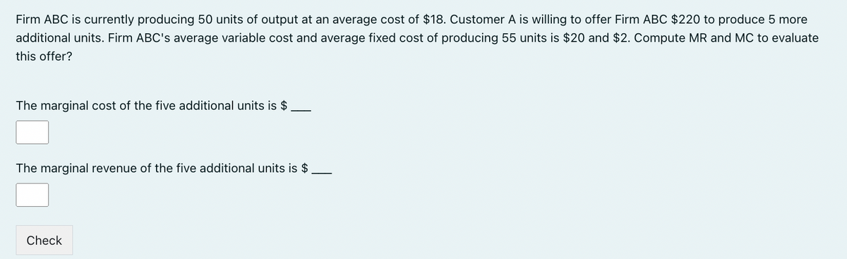 Firm ABC is currently producing 50 units of output at an average cost of $18. Customer A is willing to offer Firm ABC $220 to produce 5 more
additional units. Firm ABC's average variable cost and average fixed cost of producing 55 units is $20 and $2. Compute MR and MC to evaluate
this offer?
The marginal cost of the five additional units is $
The marginal revenue of the five additional units is $
Check