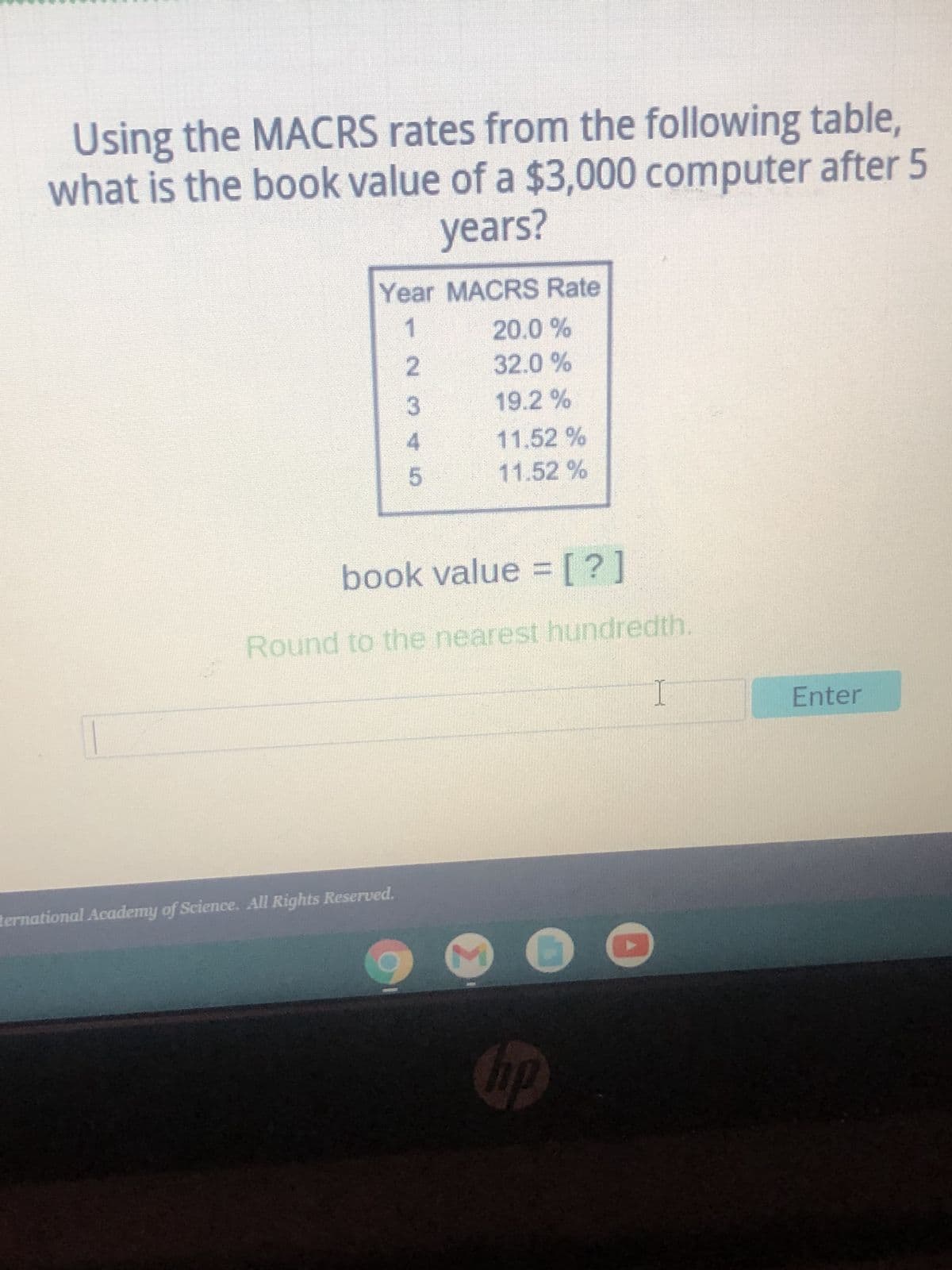 Using the MACRS rates from the following table,
what is the book value of a $3,000 computer after 5
years?
Year MACRS Rate
1
20.0 %
2
32.0 %
3
19.2%
4
11,52 %
5
11.52%
book value = [?]
Round to the nearest hundredth.
I
C
ternational Academy of Science. All Rights Reserved.
M
hp
Enter