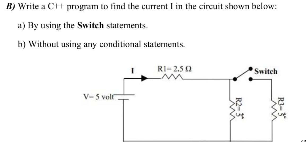 B) Write a C++ program to find the current I in the circuit shown below:
a) By using the Switch statements.
b) Without using any conditional statements.
R1= 2.5 2
Switch
V= 5 volf
R3= 3*
R2= 3
