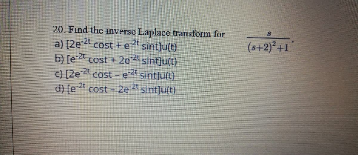 20. Find the inverse Laplace transform for
a) [2e 2 cost + e sint]u(t)
b) [e 2t cost + 2e2t sint]u(t)
(s+2)²+1
cost - e
d) [e 2t cost - 2e 2t sint]u(t)
c) [2e 2t
sint]u(t)
