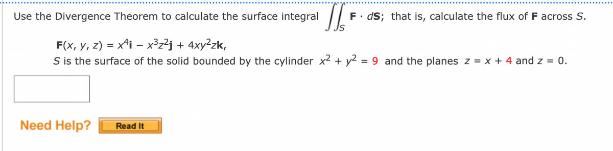 Use the Divergence Theorem to calculate the surface integral
T
F(x, y, z) = x¹i − x³z²j + 4xy²zk,
S is the surface of the solid bounded by the cylinder x² + y²
=
9 and the planes z = x + 4 and z = 0.
Need Help?
F. ds; that is, calculate the flux of F across S.
Read It