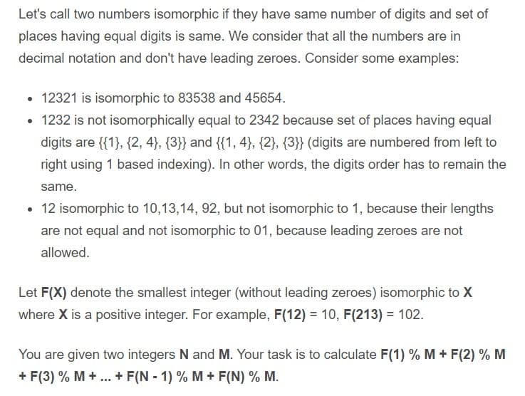 Let's call two numbers isomorphic if they have same number of digits and set of
places having equal digits is same. We consider that all the numbers are in
decimal notation and don't have leading zeroes. Consider some examples:
• 12321 is isomorphic to 83538 and 45654.
• 1232 is not isomorphically equal to 2342 because set of places having equal
digits are {{1}, {2, 4}, {3}} and {{1, 4}, {2}, {3}} (digits are numbered from left to
right using 1 based indexing). In other words, the digits order has to remain the
same.
• 12 isomorphic to 10,13,14, 92, but not isomorphic to 1, because their lengths
are not equal and not isomorphic to 01, because leading zeroes are not
allowed.
Let F(X) denote the smallest integer (without leading zeroes) isomorphic to X
where X is a positive integer. For example, F(12) = 10, F(213) = 102.
You are given two integers N and M. Your task is to calculate F(1) % M + F(2) % M
+ F(3) % M + ... + F(N - 1) % M + F(N) % M.

