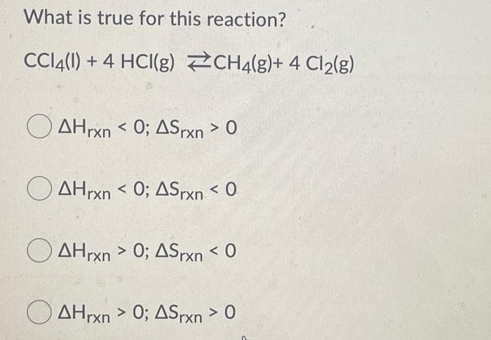 What is true for this reaction?
CI4(1) + 4 HCI(g) CH4(g)+ 4 Cl2{g)
AHrxn < 0; ASrxn > 0
O AHrxn < 0; ASPXN < 0
O AHrxn > 0; ASrxn < O
O AHrxn > 0; ASrxn > 0
