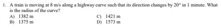 1. A train is moving at 8 m/s along a highway curve such that its direction changes by 20° in 1 minute. What
is the radius of the curve?
A) 1382 m
B) 1375 m
C) 1421 m
D) 1573 m
