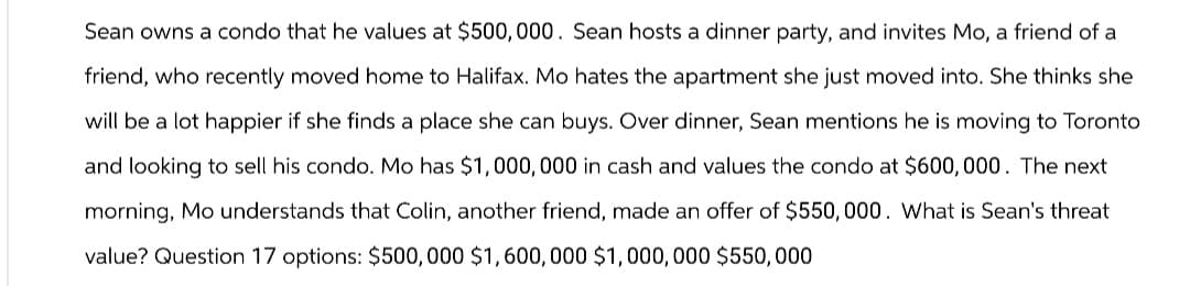 Sean owns a condo that he values at $500, 000. Sean hosts a dinner party, and invites Mo, a friend of a
friend, who recently moved home to Halifax. Mo hates the apartment she just moved into. She thinks she
will be a lot happier if she finds a place she can buys. Over dinner, Sean mentions he is moving to Toronto
and looking to sell his condo. Mo has $1,000,000 in cash and values the condo at $600,000. The next
morning, Mo understands that Colin, another friend, made an offer of $550,000. What is Sean's threat
value? Question 17 options: $500,000 $1,600,000 $1,000,000 $550,000