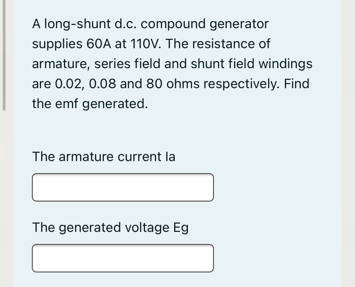 A long-shunt d.c. compound generator
supplies 60A at 110V. The resistance of
armature, series field and shunt field windings
are 0.02, 0.08 and 80 ohms respectively. Find
the emf generated.
The armature current la
The generated voltage Eg
