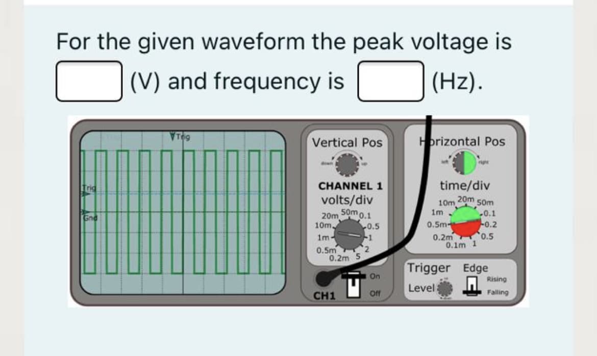 For the given waveform the peak voltage is
(V) and frequency is
(Hz).
Vertical Pos
Horizontal Pos
Trig
CHANNEL 1
time/div
volts/div
20m 50m
10m
50m 0.1
20m
1m .
0.1
0.5m -0.2
0.2m 0.5
0.1m 1
Gnd
10m
0.5
-1
0.5m 2
0.2m 5
1m-
Trigger Edge
On
Rising
Level
CH1
Off
Falling

