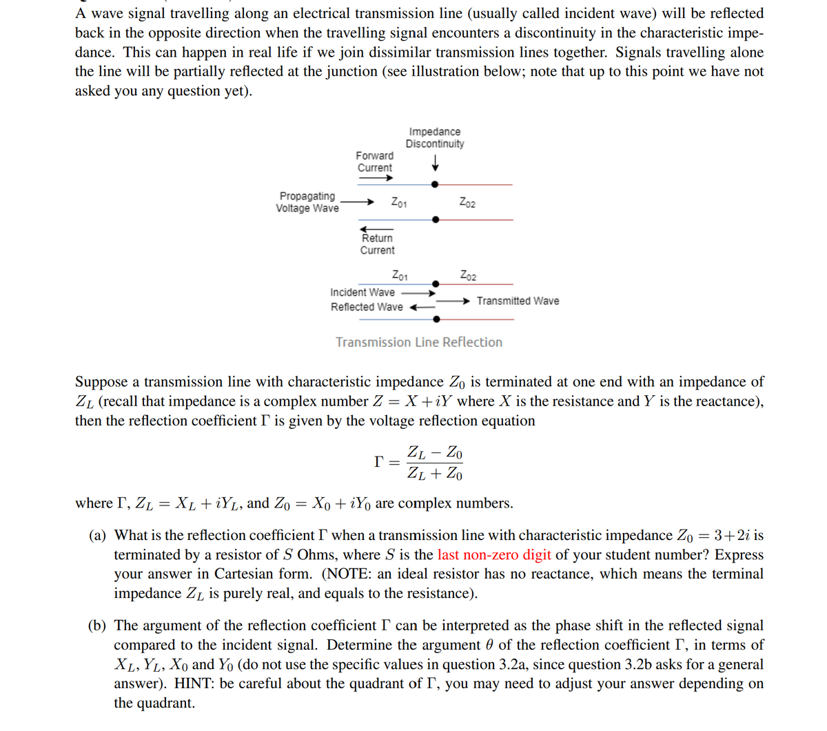 A wave signal travelling along an electrical transmission line (usually called incident wave) will be reflected
back in the opposite direction when the travelling signal encounters a discontinuity in the characteristic impe-
dance. This can happen in real life if we join dissimilar transmission lines together. Signals travelling alone
the line will be partially reflected at the junction (see illustration below; note that up to this point we have not
asked you any question yet).
Impedance
Discontinuity
Forward
Current
Propagating
Voltage Wave
Z01
Zo2
Return
Current
Z01
Zo2
Incident Wave
Transmitted Wave
Reflected Wave
Transmission Line Reflection
Suppose a transmission line with characteristic impedance Zo is terminated at one end with an impedance of
ZL (recall that impedance is a complex number Z = X +iY where X is the resistance and Y is the reactance),
then the reflection coefficient I' is given by the voltage reflection equation
ZL – Zo
ZL + Zo
where I, ZL = XL + iYL, and Zo
Xo + iYo are complex numbers.
(a) What is the reflection coefficient I when a transmission line with characteristic impedance Zo = 3+2i is
terminated by a resistor of S Ohms, where S is the last non-zero digit of your student number? Express
your answer in Cartesian form. (NOTE: an ideal resistor has no reactance, which means the terminal
impedance ZL is purely real, and equals to the resistance).
(b) The argument of the reflection coefficient I' can be interpreted as the phase shift in the reflected signal
compared to the incident signal. Determine the argument 0 of the reflection coefficient I', in terms of
XL, YL, Xo and Yo (do not use the specific values in question 3.2a, since question 3.2b asks for a general
answer). HINT: be careful about the quadrant of I', you may need to adjust your answer depending on
the quadrant.
