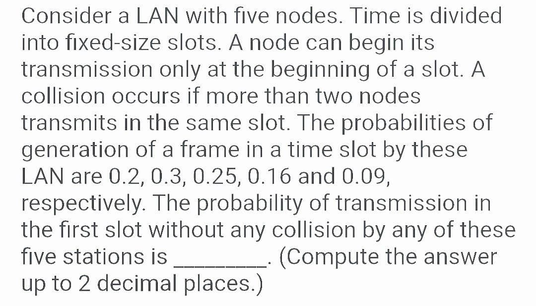Consider a LAN with five nodes. Time is divided
into fixed-size slots. A node can begin its
transmission only at the beginning of a slot. A
collision occurs if more than two nodes
transmits in the same slot. The probabilities of
generation of a frame in a time slot by these
LAN are 0.2, 0.3, 0.25, 0.16 and 0.09,
respectively. The probability of transmission in
the first slot without any collision by any of these
five stations is
(Compute the answer
up to 2 decimal places.)
