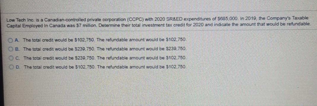 Low Tech Inc. is a Canadian-controlled private corporation (CCPC) with 2020 SR&ED expenditures of $885.000. In 2019, the Company's Taxable
Capital Employed In Canada was $7 million. Determine their total investment tax credit for 2020 and indicate the amount that would be refundable.
OA. The total credit would be $102,750. The refundable amount would be $102,750.
OB. The total credit would be S239,750. The refundable amount would be $239,750.
OC. The total credit would be S239,750. The refundable amount would be $102,750.
OD. The totali credit would be $102.750. The refundable amount would be $102.750.
