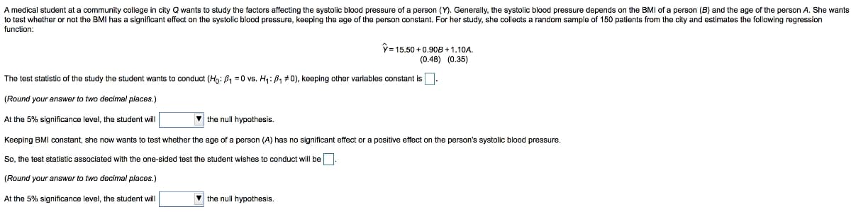 A medical student at a community college in city Q wants to study the factors affecting the systolic blood pressure of a person (Y). Generally, the systolic blood pressure depends on the BMI of a person (B) and the age of the person A. She wants
to test whether or not the BMI has a significant effect on the systolic blood pressure, keeping the age of the person constant. For her study, she collects a random sample of 150 patients from the city and estimates the following regression
function:
Y= 15.50 +0.90B + 1.10A.
(0.48) (0.35)
The test statistic of the study the student wants to conduct (Ho: B, =0 vs. H4: B, #0), keeping other variables constant is.
(Round your answer to two decimal places.)
At the 5% significance level, the student will
v the null hypothesis.
Keeping BMI constant, she now wants
test whether the age of a person (A) has no significant effect or a positive effect on the person's systolic blood pressure.
So, the test statistic associated with the one-sided test the student wishes to conduct will be-
(Round your answer to two decimal places.)
At the 5% significance level, the student will
the null hypothesis.
