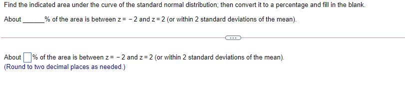 Find the indicated area under the curve of the standard normal distribution; then convert it to a percentage and fill in the blank.
About
% of the area is between z= - 2 and z= 2 (or within 2 standard deviations of the mean).
About % of the area is between z = - 2 and z = 2 (or within 2 standard deviations of the mean).
(Round to two decimal places as needed.)
