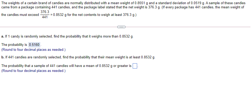 The weights of a certain brand of candies are normally distributed with a mean weight of 0.8551 g and a standard deviation of 0.0519 g. A sample of these candies
came from a package containing 441 candies, and the package label stated that the net weight is 376.3 g. (If every package has 441 candies, the mean weight of
376.3
the candies must exceed
441
= 0.8532 g for the net contents to weigh at least 376.3 g.)
a. If 1 candy is randomly selected, find the probability that it weighs more than 0.8532 g
The probability is 0.5160
(Round to four decimal places as needed.)
b. If 441 candies are randomly selected, find the probability that their mean weight is at least 0.8532 g.
The probability that a sample of 441 candies will have
(Round to four decimal places as needed.)
mean of 0.8532 g or greater is
