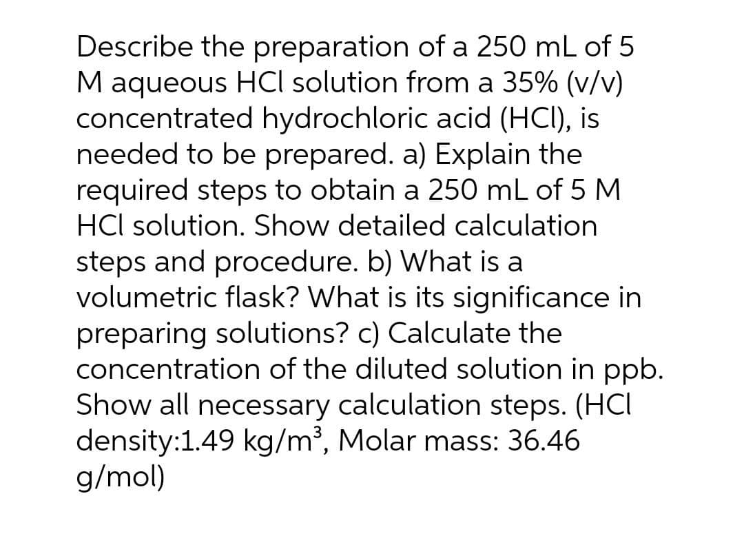 Describe the preparation of a 250 mL of 5
M aqueous HCl solution from a 35% (v/v)
concentrated hydrochloric acid (HCI), is
needed to be prepared. a) Explain the
required steps to obtain a 250 mL of 5 M
HCl solution. Show detailed calculation
steps and procedure. b) What is a
volumetric flask? What is its significance in
preparing solutions? c) Calculate the
concentration of the diluted solution in ppb.
Show all necessary calculation steps. (HCI
density:1.49 kg/m³, Molar mass: 36.46
g/mol)
