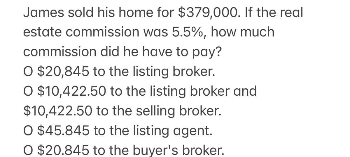 James sold his home for $379,000. If the real
estate commission was 5.5%, how much
commission did he have to pay?
O $20,845 to the listing broker.
O $10,422.50 to the listing broker and
$10,422.50 to the selling broker.
O $45.845 to the listing agent.
O $20.845 to the buyer's broker.