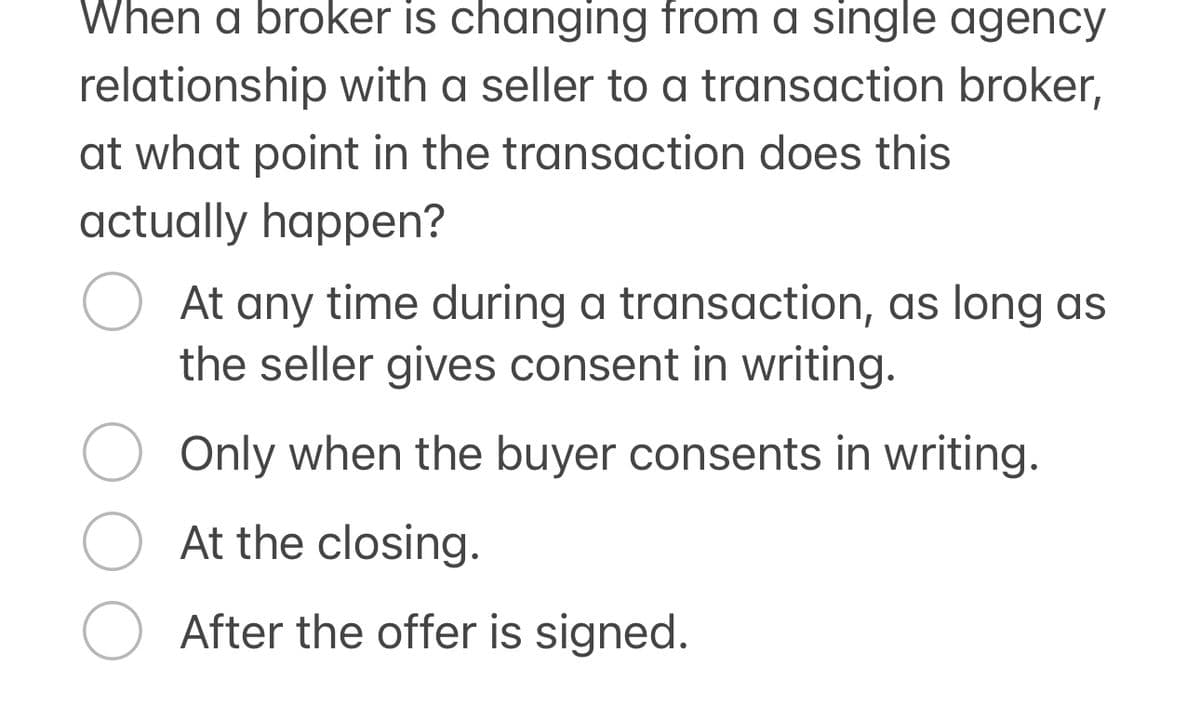 When a broker is changing from a single agency
relationship with a seller to a transaction broker,
at what point in the transaction does this
actually happen?
At any time during a transaction, as long as
the seller gives consent in writing.
Only when the buyer consents in writing.
At the closing.
After the offer is signed.