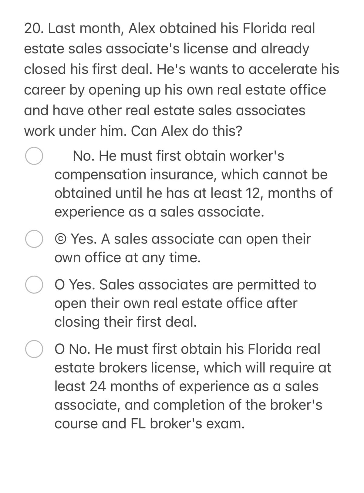 20. Last month, Alex obtained his Florida real
estate sales associate's license and already
closed his first deal. He's wants to accelerate his
career by opening up his own real estate office
and have other real estate sales associates
work under him. Can Alex do this?
No. He must first obtain worker's
compensation insurance, which cannot be
obtained until he has at least 12, months of
experience as a sales associate.
Yes. A sales associate can open their
own office at any time.
O Yes. Sales associates are permitted to
open their own real estate office after
closing their first deal.
○ ○ No. He must first obtain his Florida real
estate brokers license, which will require at
least 24 months of experience as a sales
associate, and completion of the broker's.
course and FL broker's exam.