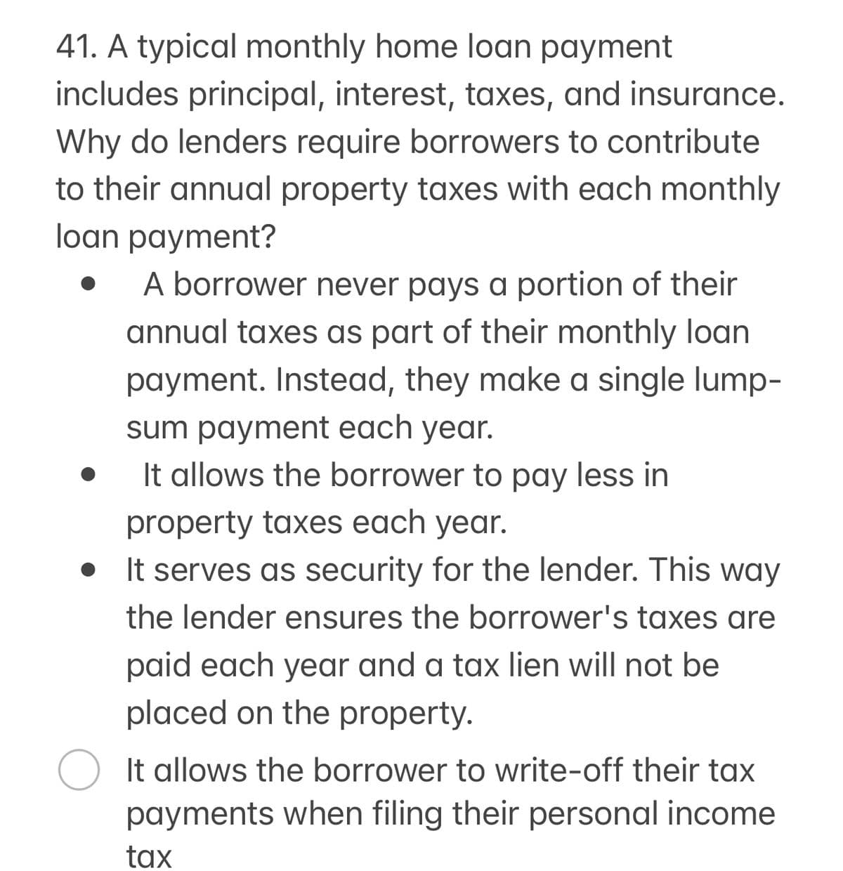 41. A typical monthly home loan payment
includes principal, interest, taxes, and insurance.
Why do lenders require borrowers to contribute
to their annual property taxes with each monthly
loan payment?
A borrower never pays a portion of their
annual taxes as part of their monthly loan
payment. Instead, they make a single lump-
sum payment each year.
It allows the borrower to pay less in
property taxes each year.
It serves as security for the lender. This way
the lender ensures the borrower's taxes are
paid each year and a tax lien will not be
placed on the property.
It allows the borrower to write-off their tax
payments when filing their personal income
tax