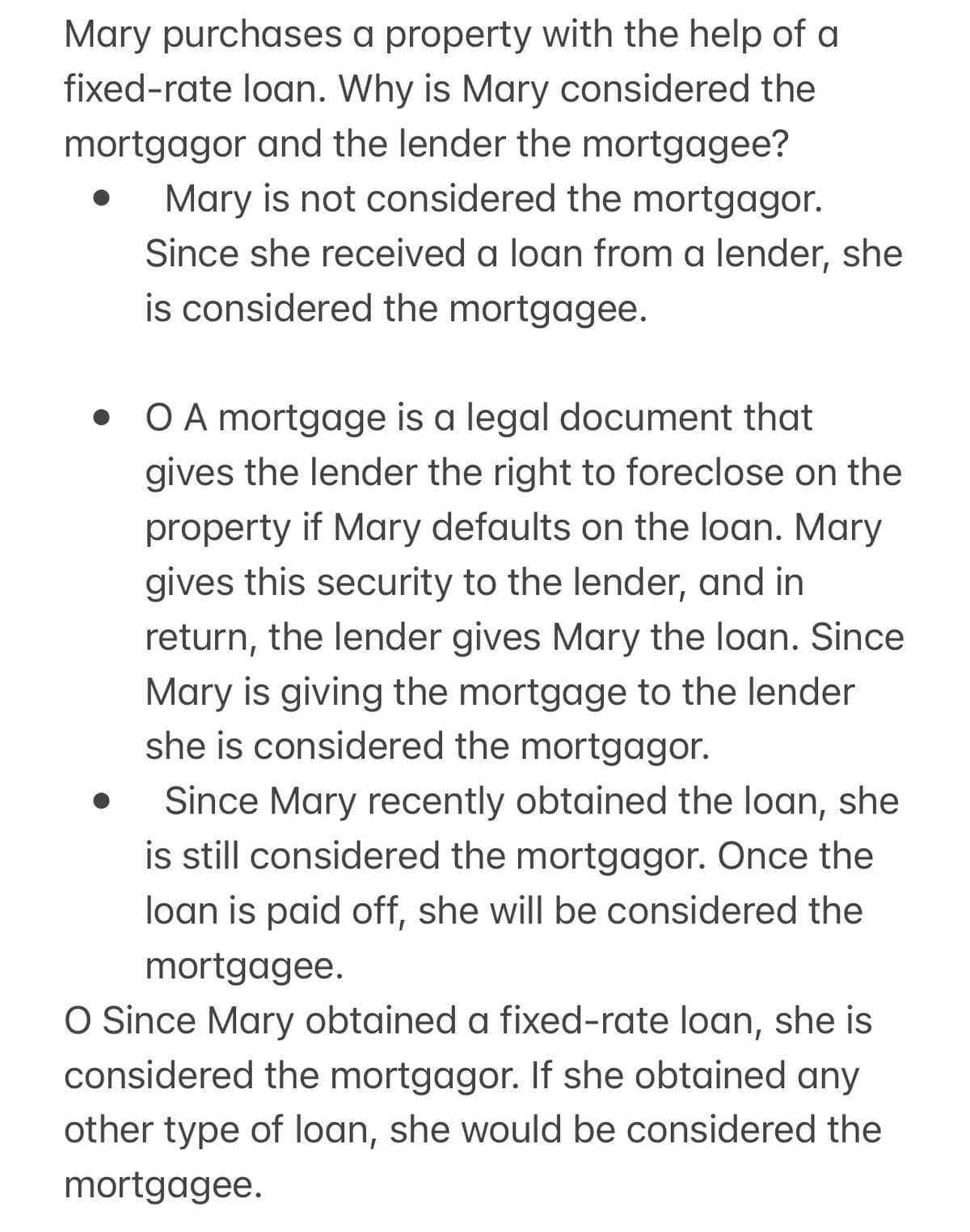 Mary purchases a property with the help of a
fixed-rate loan. Why is Mary considered the
mortgagor and the lender the mortgagee?
Mary is not considered the mortgagor.
Since she received a loan from a lender, she
is considered the mortgagee.
• O A mortgage is a legal document that
gives the lender the right to foreclose on the
property if Mary defaults on the loan. Mary
gives this security to the lender, and in
return, the lender gives Mary the loan. Since
Mary is giving the mortgage to the lender
she is considered the mortgagor.
Since Mary recently obtained the loan, she
is still considered the mortgagor. Once the
loan is paid off, she will be considered the
mortgagee.
O Since Mary obtained a fixed-rate loan, she is
considered the mortgagor. If she obtained any
other type of loan, she would be considered the
mortgagee.