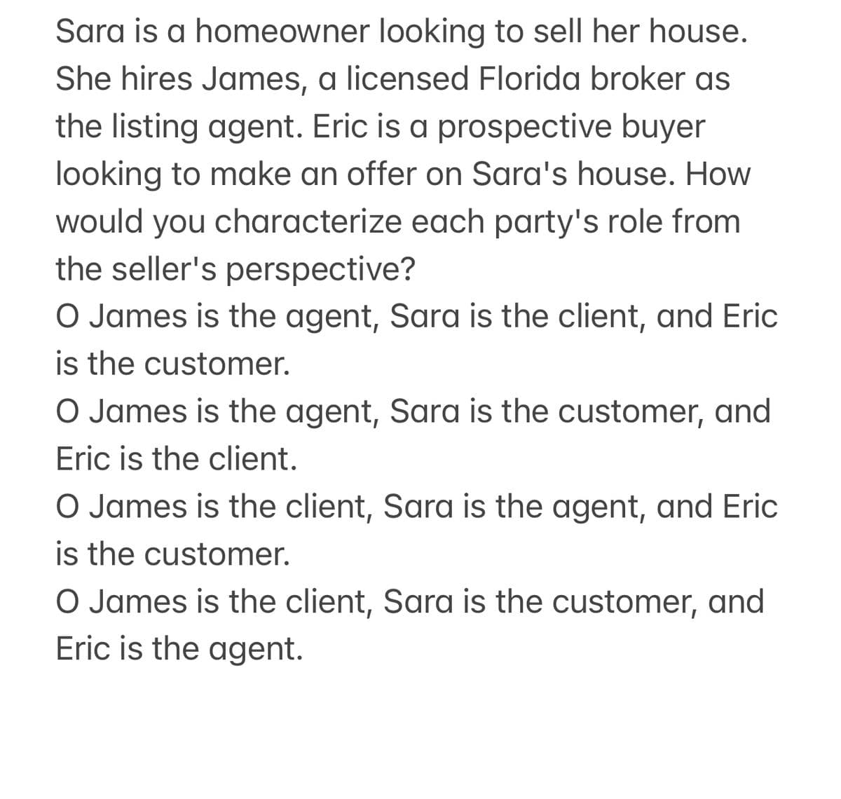 Sara is a homeowner looking to sell her house.
She hires James, a licensed Florida broker as
the listing agent. Eric is a prospective buyer
looking to make an offer on Sara's house. How
would you characterize each party's role from
the seller's perspective?
O James is the agent, Sara is the client, and Eric
is the customer.
O James is the agent, Sara is the customer, and
Eric is the client.
O James is the client, Sara is the agent, and Eric
is the customer.
O James is the client, Sara is the customer, and
Eric is the agent.