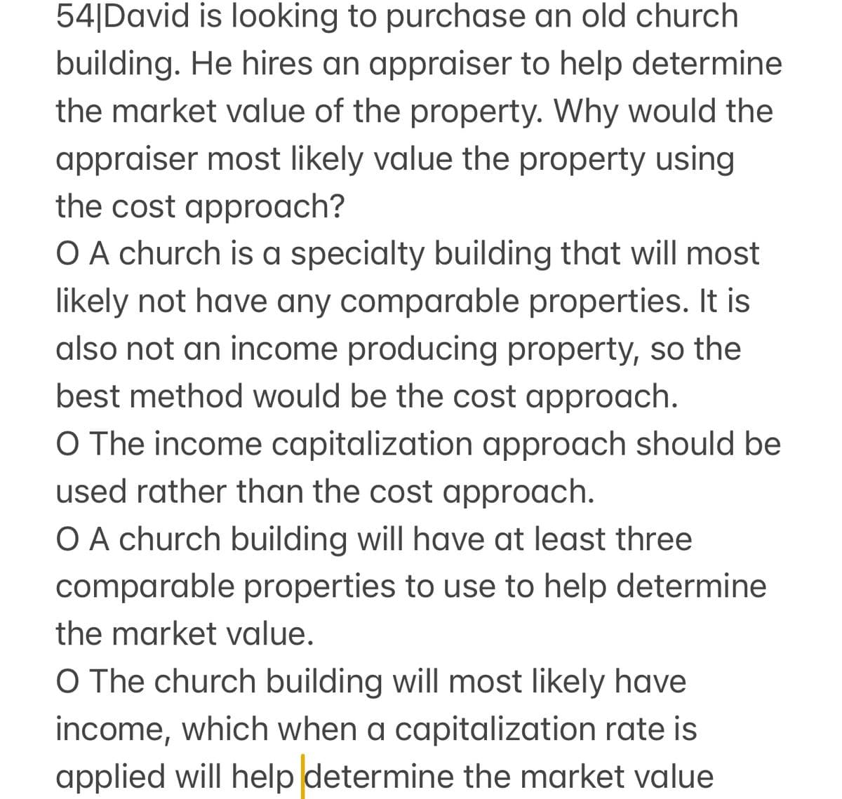 54|David is looking to purchase an old church
building. He hires an appraiser to help determine
the market value of the property. Why would the
appraiser most likely value the property using
the cost approach?
O A church is a specialty building that will most
likely not have any comparable properties. It is
also not an income producing property, so the
best method would be the cost approach.
O The income capitalization approach should be
used rather than the cost approach.
O A church building will have at least three
comparable properties to use to help determine
the market value.
O The church building will most likely have
income, which when a capitalization rate is
applied will help determine the market value
