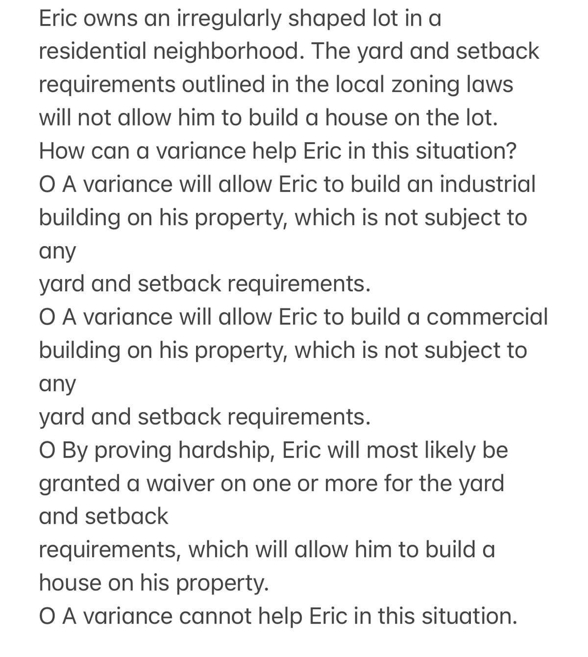 Eric owns an irregularly shaped lot in a
residential neighborhood. The yard and setback
requirements outlined in the local zoning laws
will not allow him to build a house on the lot.
How can a variance help Eric in this situation?
O A variance will allow Eric to build an industrial
building on his property, which is not subject to
any
yard and setback requirements.
O A variance will allow Eric to build a commercial
building on his property, which is not subject to
any
yard and setback requirements.
O By proving hardship, Eric will most likely be
granted a waiver on one or more for the yard
and setback
requirements, which will allow him to build a
house on his property.
O A variance cannot help Eric in this situation.