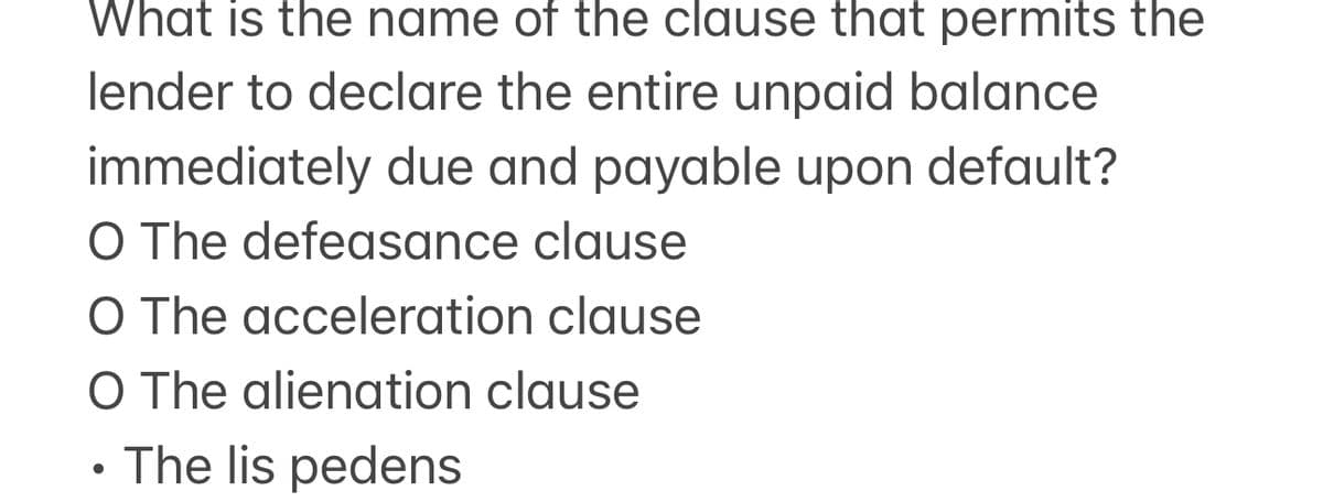 What is the name of the clause that permits the
lender to declare the entire unpaid balance
immediately due and payable upon default?
O The defeasance clause
O The acceleration clause
O The alienation clause
• The lis pedens