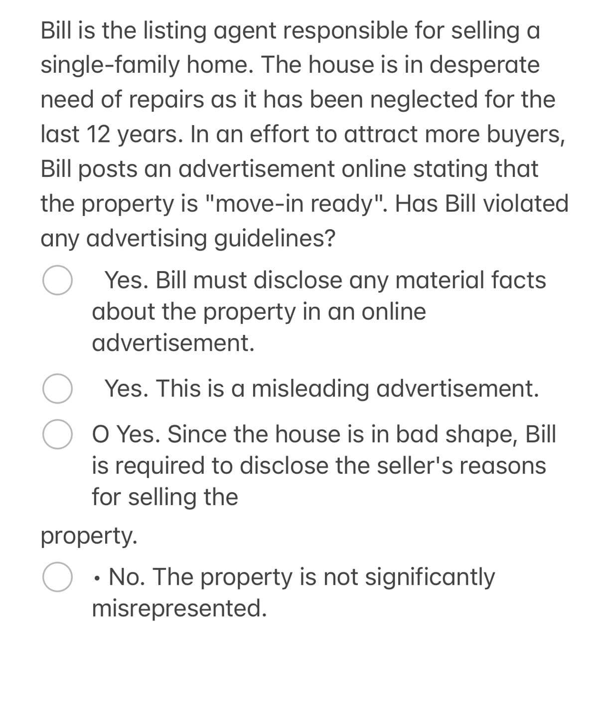 Bill is the listing agent responsible for selling a
single-family home. The house is in desperate
need of repairs as it has been neglected for the
last 12 years. In an effort to attract more buyers,
Bill posts an advertisement online stating that
the property is "move-in ready". Has Bill violated
any advertising guidelines?
О Yes. Bill must disclose any material facts
about the property in an online
advertisement.
Yes. This is a misleading advertisement.
O Yes. Since the house is in bad shape, Bill
is required to disclose the seller's reasons
for selling the
property.
О
• No. The property is not significantly
misrepresented.