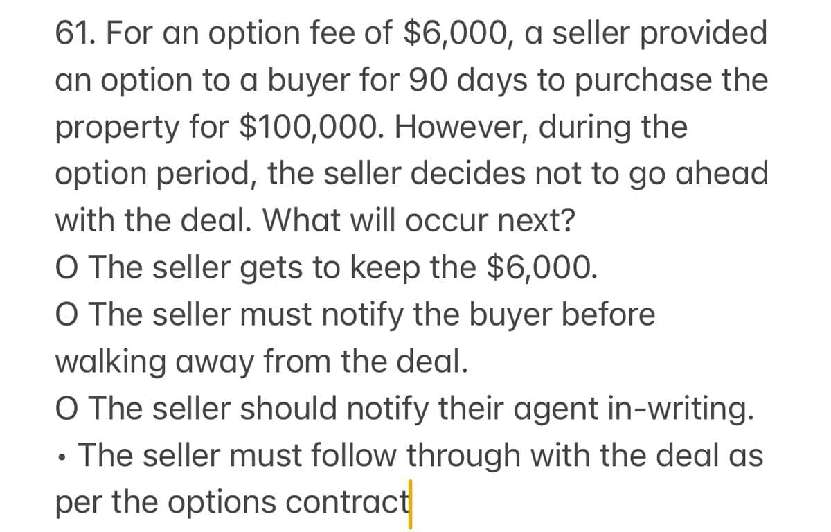61. For an option fee of $6,000, a seller provided
an option to a buyer for 90 days to purchase the
property for $100,000. However, during the
option period, the seller decides not to go ahead
with the deal. What will occur next?
O The seller gets to keep the $6,000.
O The seller must notify the buyer before
walking away from the deal.
O The seller should notify their agent in-writing.
•
The seller must follow through with the deal as
per the options contract