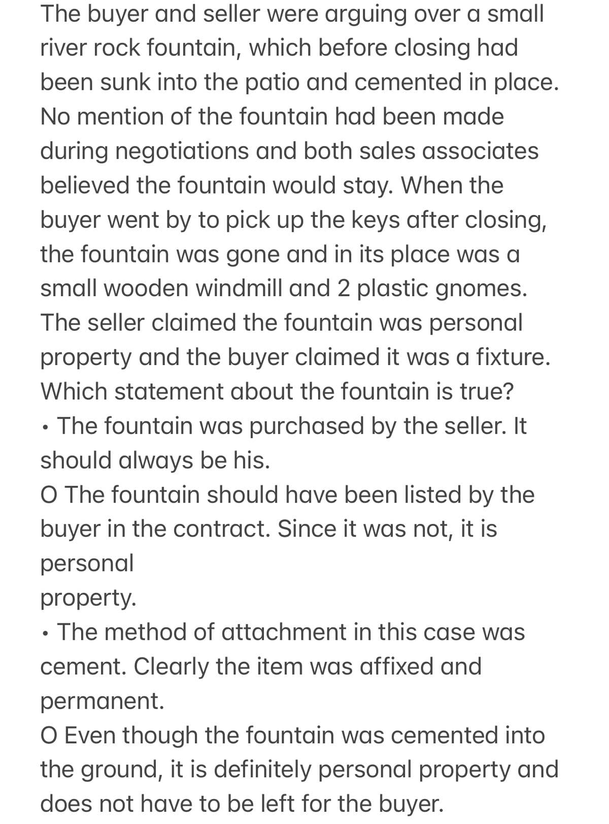 The buyer and seller were arguing over a small
river rock fountain, which before closing had
been sunk into the patio and cemented in place.
No mention of the fountain had been made
during negotiations and both sales associates
believed the fountain would stay. When the
buyer went by to pick up the keys after closing,
the fountain was gone and in its place was a
small wooden windmill and 2 plastic gnomes.
The seller claimed the fountain was personal
property and the buyer claimed it was a fixture.
Which statement about the fountain is true?
.
• The fountain was purchased by the seller. It
should always be his.
O The fountain should have been listed by the
buyer in the contract. Since it was not, it is
personal
property.
•
The method of attachment in this case was
cement. Clearly the item was affixed and
permanent.
O Even though the fountain was cemented into
the ground, it is definitely personal property and
does not have to be left for the buyer.
