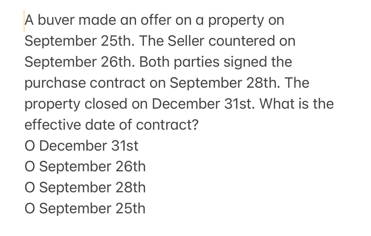 A buver made an offer on a property on
September 25th. The Seller countered on
September 26th. Both parties signed the
purchase contract on September 28th. The
property closed on December 31st. What is the
effective date of contract?
O December 31st
O September 26th
O September 28th
O September 25th