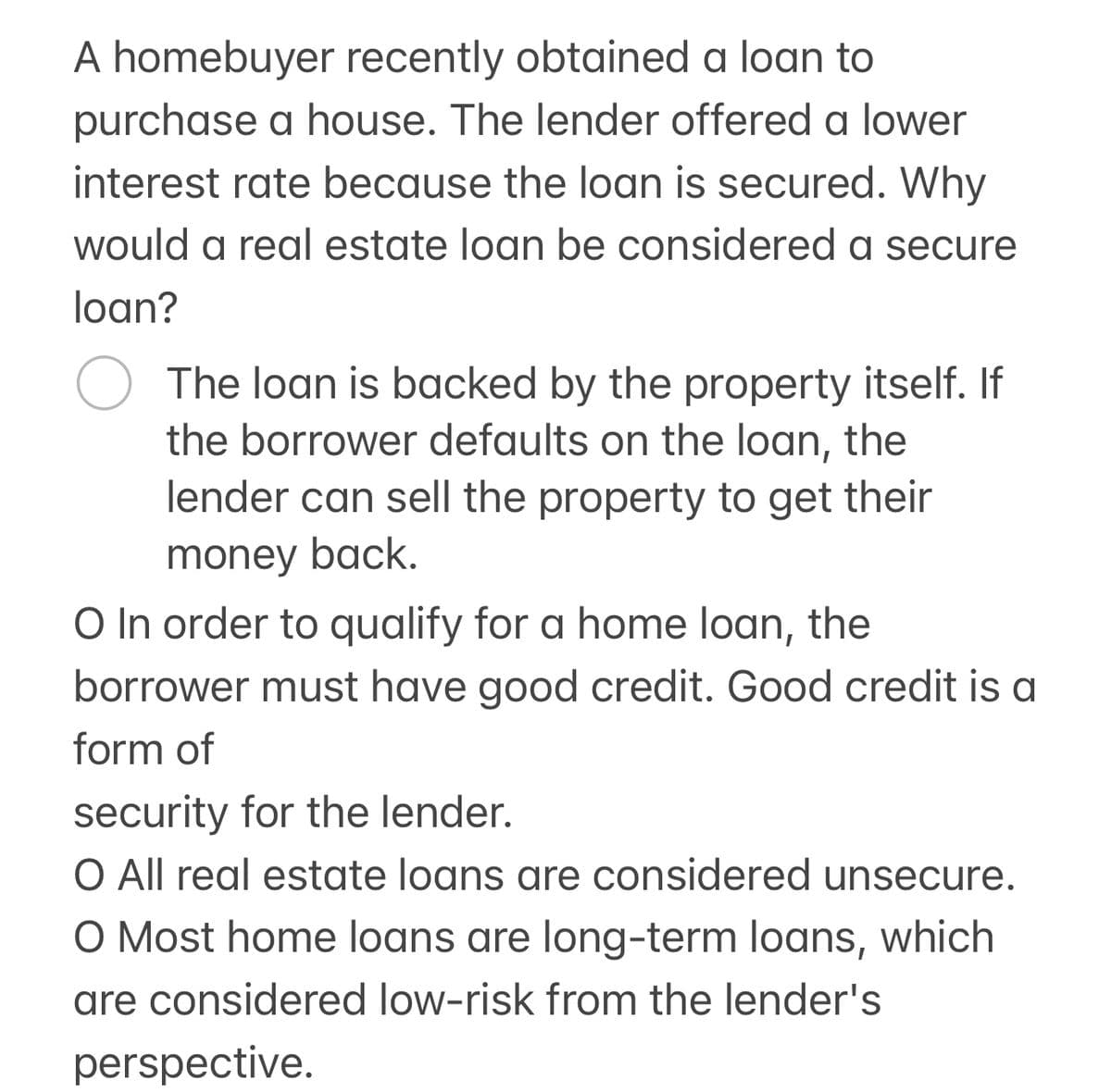 A homebuyer recently obtained a loan to
purchase a house. The lender offered a lower
interest rate because the loan is secured. Why
would a real estate loan be considered a secure
loan?
О The loan is backed by the property itself. If
the borrower defaults on the loan, the
lender can sell the property to get their
money back.
O In order to qualify for a home loan, the
borrower must have good credit. Good credit is a
form of
security for the lender.
O All real estate loans are considered unsecure.
O Most home loans are long-term loans, which
are considered low-risk from the lender's
perspective.