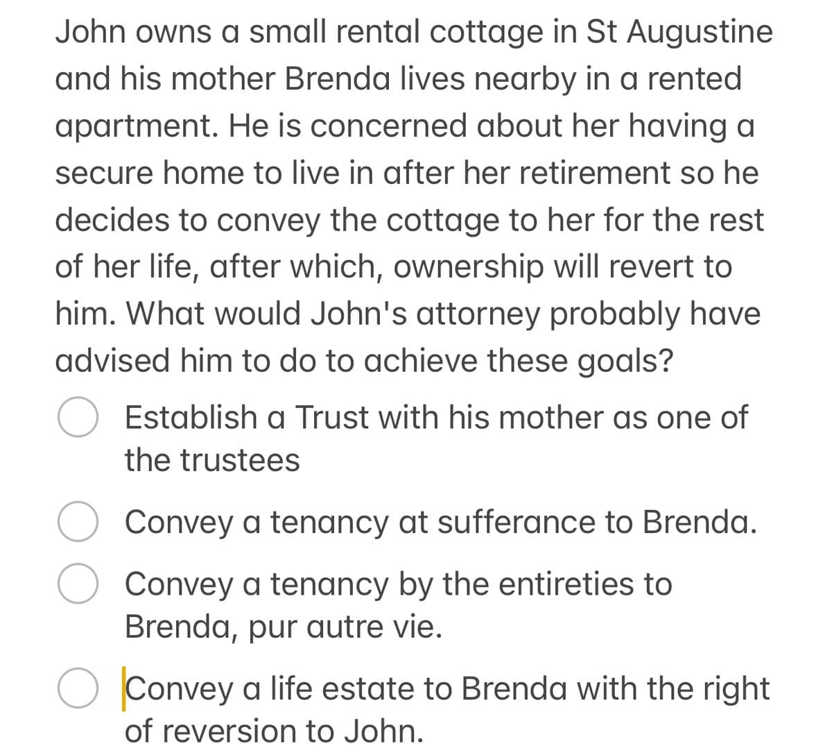 John owns a small rental cottage in St Augustine
and his mother Brenda lives nearby in a rented
apartment. He is concerned about her having a
secure home to live in after her retirement so he
decides to convey the cottage to her for the rest
of her life, after which, ownership will revert to
him. What would John's attorney probably have
advised him to do to achieve these goals?
Establish a Trust with his mother as one of
the trustees
Convey a tenancy at sufferance to Brenda.
Convey a tenancy by the entireties to
Brenda, pur autre vie.
О Convey a life estate to Brenda with the right
of reversion to John.
