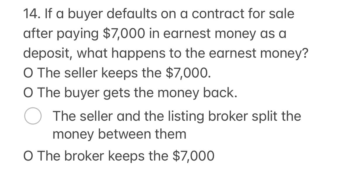 14. If a buyer defaults on a contract for sale
after paying $7,000 in earnest money as a
deposit, what happens to the earnest money?
O The seller keeps the $7,000.
O The buyer gets the money back.
○ The seller and the listing broker split the
money between them
O The broker keeps the $7,000