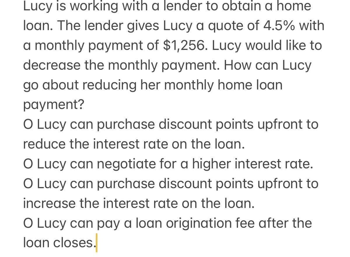 Lucy is working with a lender to obtain a home
loan. The lender gives Lucy a quote of 4.5% with
a monthly payment of $1,256. Lucy would like to
decrease the monthly payment. How can Lucy
go about reducing her monthly home loan.
payment?
O Lucy can purchase discount points upfront to
reduce the interest rate on the loan.
O Lucy can negotiate for a higher interest rate.
O Lucy can purchase discount points upfront to
increase the interest rate on the loan.
O Lucy can pay a loan origination fee after the
loan closes.