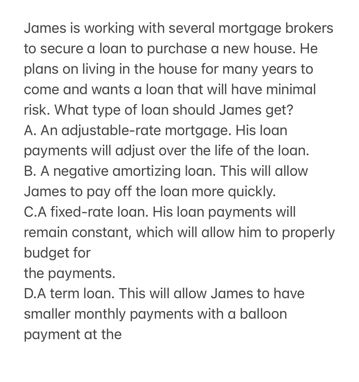 James is working with several mortgage brokers
to secure a loan to purchase a new house. He
plans on living in the house for many years to
come and wants a loan that will have minimal
risk. What type of loan should James get?
A. An adjustable-rate mortgage. His loan
payments will adjust over the life of the loan.
B. A negative amortizing loan. This will allow
James to pay off the loan more quickly.
C.A fixed-rate loan. His loan payments will
remain constant, which will allow him to properly
budget for
the payments.
D.A term loan. This will allow James to have
smaller monthly payments with a balloon
payment at the