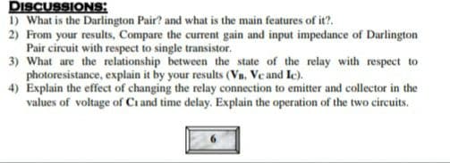DISCUSSIONS:
1) What is the Darlington Pair? and what is the main features of it?.
2) From your results, Compare the current gain and input impedance of Darlington
Pair circuit with respect to single transistor.
3) What are the relationship between the state of the relay with respect to
photoresistance, explain it by your results (Vn. Ve and Ic).
4) Explain the effect of changing the relay connection to emitter and collector in the
values of voltage of Ci and time delay. Explain the operation of the two circuits.
