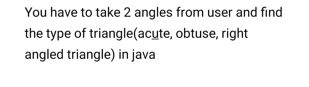 You have to take 2 angles from user and find
the type of triangle(acute, obtuse, right
angled triangle) in java
