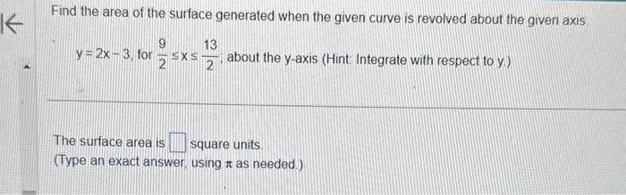 K
Find the area of the surface generated when the given curve is revolved about the given axis.
13
y=2x-3, forz SXS about the y-axis (Hint: Integrate with respect to y.)
2
The surface area is
square units.
(Type an exact answer, using as needed.)