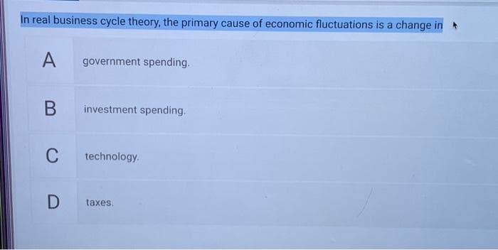 In real business cycle theory, the primary cause of economic fluctuations is a change in
A
B
C
D
government spending.
investment spending.
technology.
taxes.