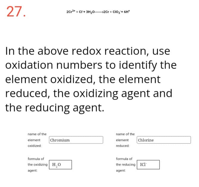 27.
2Cr³+ +CI+3H₂0- →→2Cr +CIO3+ 6H*
In the above redox reaction, use
oxidation numbers to identify the
element oxidized, the element
reduced, the oxidizing agent and
the reducing agent.
name of the
element Chromium
oxidized:
formula of
the oxidizing H₂O
agent:
name of the
element Chlorine
reduced:
formula of
the reducing ICI
agent: